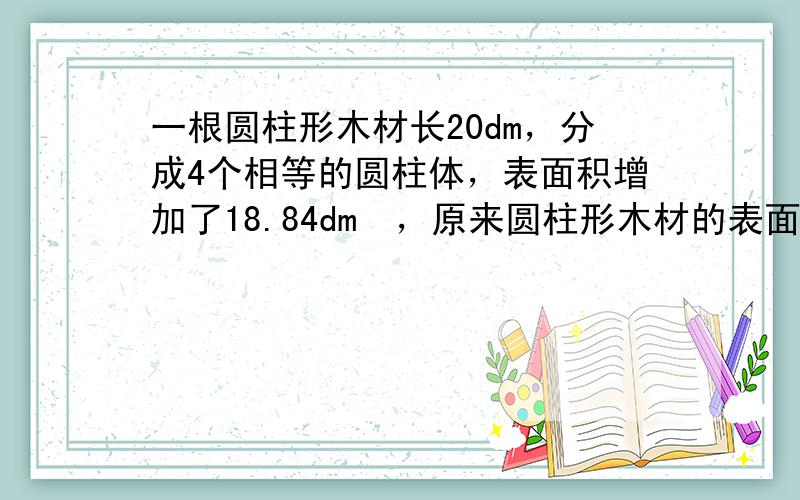 一根圆柱形木材长20dm，分成4个相等的圆柱体，表面积增加了18.84dm²，原来圆柱形木材的表面积是多少？