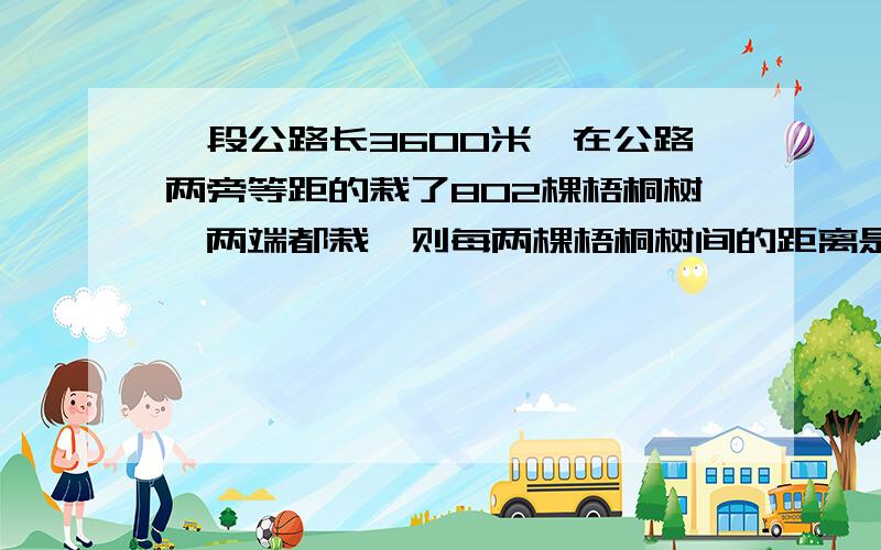 一段公路长3600米,在公路两旁等距的栽了802棵梧桐树,两端都栽,则每两棵梧桐树间的距离是多少?