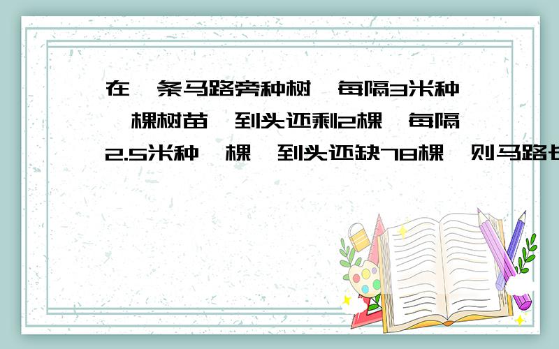 在一条马路旁种树,每隔3米种一棵树苗,到头还剩2棵,每隔2.5米种一棵,到头还缺78棵,则马路长为_______,共有树苗_______棵.