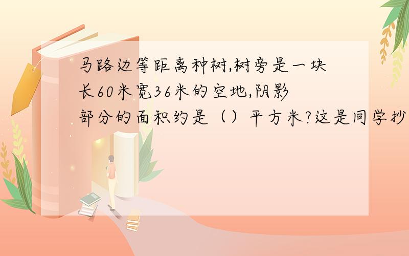 马路边等距离种树,树旁是一块长60米宽36米的空地,阴影部分的面积约是（）平方米?这是同学抄给我的题目，希望见过的人，