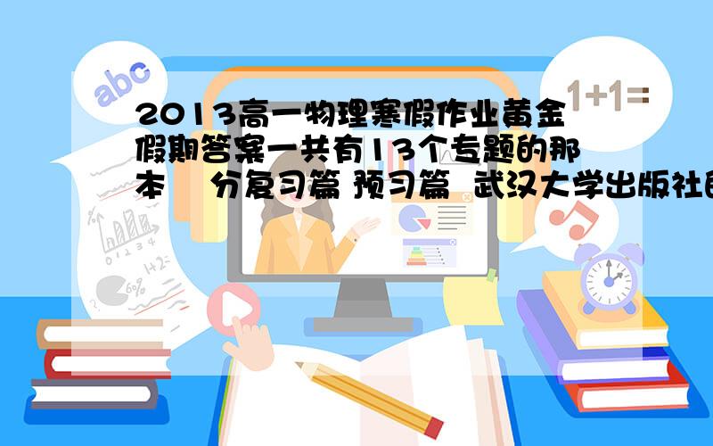 2013高一物理寒假作业黄金假期答案一共有13个专题的那本    分复习篇 预习篇  武汉大学出版社的  我要的是知识梳理的答案