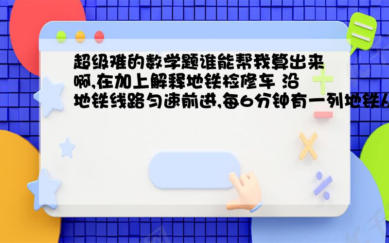 超级难的数学题谁能帮我算出来啊,在加上解释地铁检修车 沿地铁线路匀速前进,每6分钟有一列地铁从后面追上,每2分钟有一列地铁迎面开来.假设两个方向的发车间隔和列车速度相同,则发车