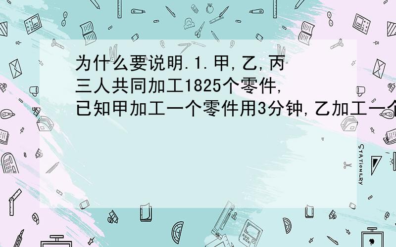 为什么要说明.1.甲,乙,丙三人共同加工1825个零件,已知甲加工一个零件用3分钟,乙加工一个零件用3.丙加工一个零件4分钟.当完成任务时,三人各加工了多少个?2.甲数的3分之2和乙数的5分之4相等,