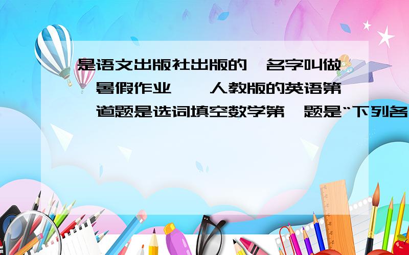 是语文出版社出版的,名字叫做《暑假作业》,人教版的英语第一道题是选词填空数学第一题是“下列各式中,不属于分式的是（ ）”物理第一题是填空题,“要在一段电路中产生电流,他的两端