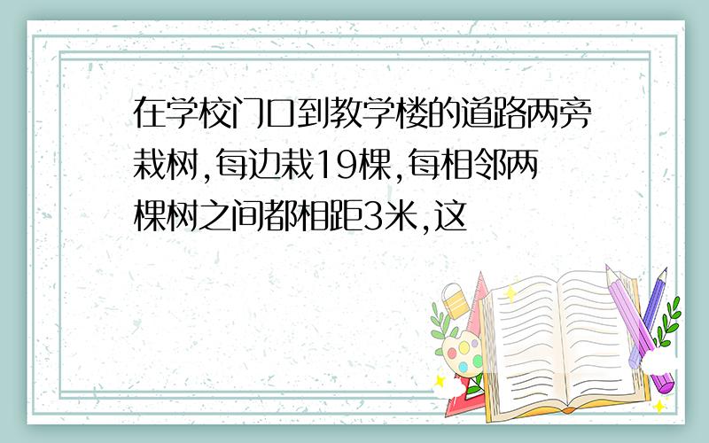 在学校门口到教学楼的道路两旁栽树,每边栽19棵,每相邻两棵树之间都相距3米,这