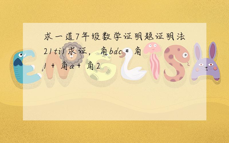 求一道7年级数学证明题证明法21ti1求证，角bdc＝角1＋角a＋角2