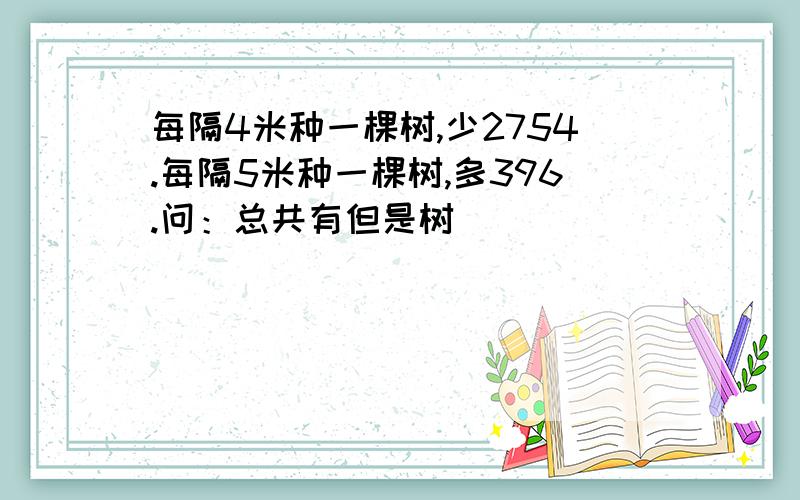 每隔4米种一棵树,少2754.每隔5米种一棵树,多396.问：总共有但是树