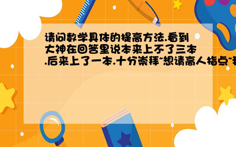 请问数学具体的提高方法.看到大神在回答里说本来上不了三本.后来上了一本.十分崇拜~想请高人指点~我主要想提高数学这一门~我是理科的.我上新课的时候学的不错.尤其高一.但是过一段时