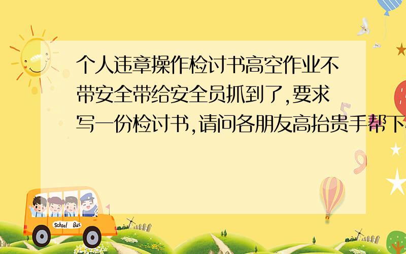 个人违章操作检讨书高空作业不带安全带给安全员抓到了,要求写一份检讨书,请问各朋友高抬贵手帮下忙写一份检讨书或找找有没有适合的检讨书,谢谢