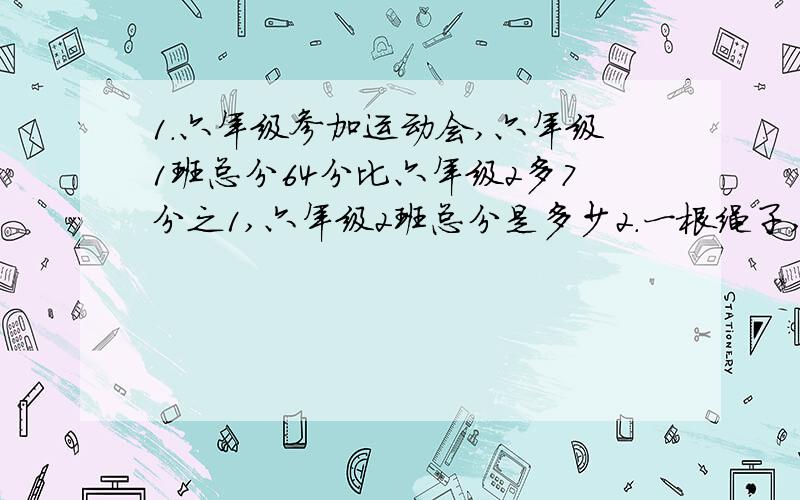 1.六年级参加运动会,六年级1班总分64分比六年级2多7分之1,六年级2班总分是多少2.一根绳子,第一次剪去8分之3,第2次剪度余下的5分之1,还剩24m,这根绳子原来长多少米?3.小强看一本故事书,每天