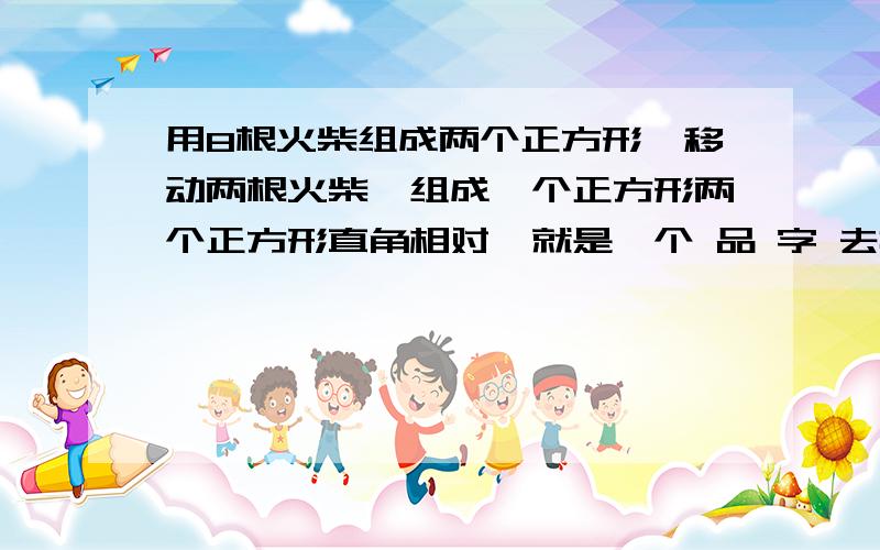 用8根火柴组成两个正方形,移动两根火柴,组成一个正方形两个正方形直角相对,就是一个 品 字 去掉左下角的一个口