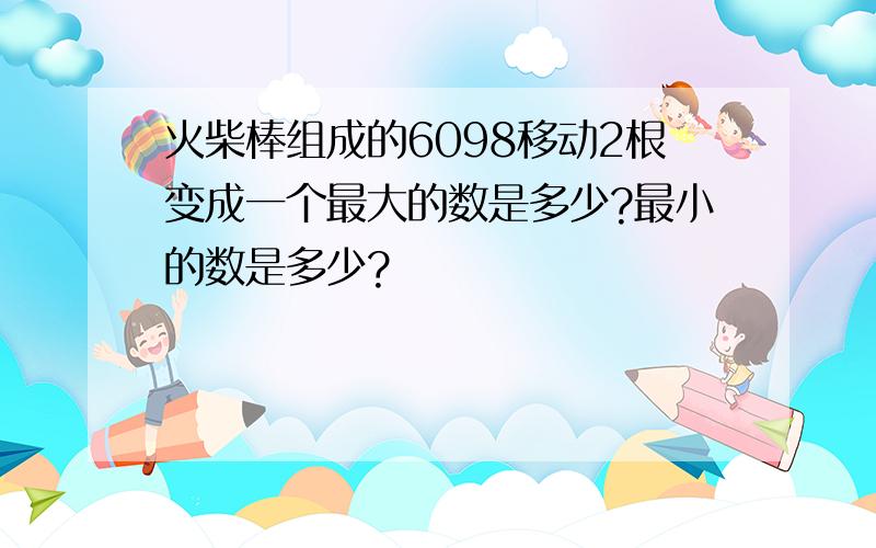 火柴棒组成的6098移动2根变成一个最大的数是多少?最小的数是多少?