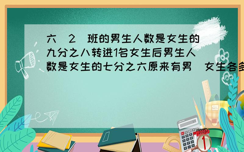 六(2)班的男生人数是女生的九分之八转进1名女生后男生人数是女生的七分之六原来有男`女生各多少人?我还是不懂