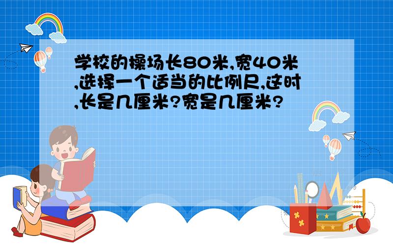 学校的操场长80米,宽40米,选择一个适当的比例尺,这时,长是几厘米?宽是几厘米?