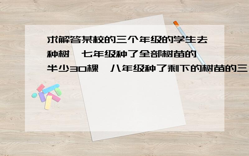 求解答某校的三个年级的学生去种树,七年级种了全部树苗的一半少30棵,八年级种了剩下的树苗的三分之一还多10棵,九年级种了50棵,正好把所有树种完.