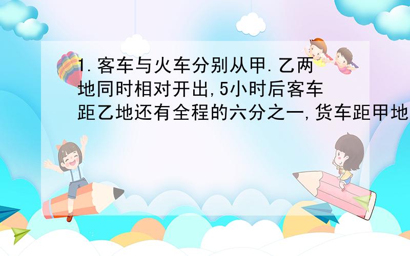 1.客车与火车分别从甲.乙两地同时相对开出,5小时后客车距乙地还有全程的六分之一,货车距甲地还有118千米,已知客车比货车每小时多行驶12千米.甲.乙两地的路程是多少千米?2.甲.乙两人同时