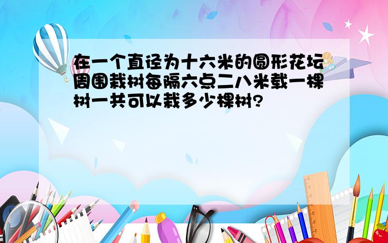 在一个直径为十六米的圆形花坛周围栽树每隔六点二八米载一棵树一共可以栽多少棵树?