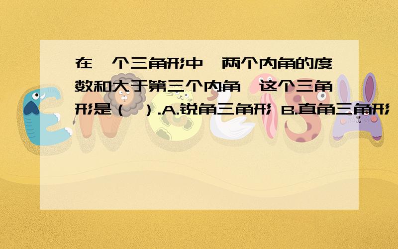 在一个三角形中,两个内角的度数和大于第三个内角,这个三角形是（ ）.A.锐角三角形 B.直角三角形 C.钝角三角形 D.无法确定