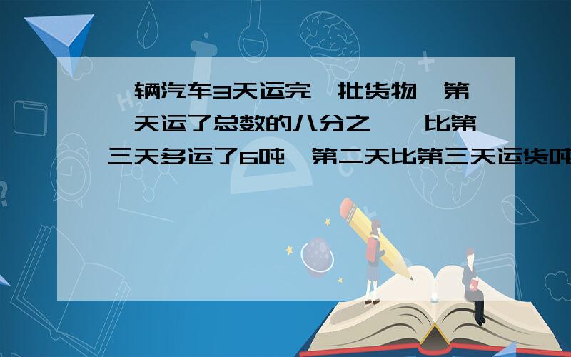 一辆汽车3天运完一批货物,第一天运了总数的八分之一,比第三天多运了6吨,第二天比第三天运货吨数的比是5比3,这批货物共有多少吨?