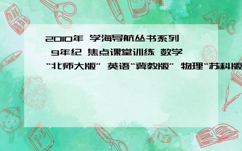 2010年 学海导航丛书系列 9年纪 焦点课堂训练 数学“北师大版” 英语“冀教版” 物理“苏科版”思想品德“山东人民版” 化学“科广版” 语文“苏教版” 历史“华东师大版” 9年纪上册