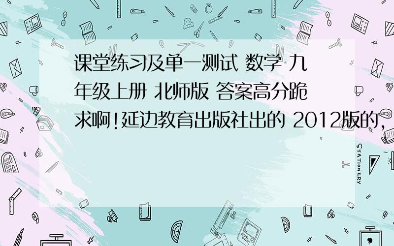 课堂练习及单一测试 数学 九年级上册 北师版 答案高分跪求啊!延边教育出版社出的 2012版的，要书本 跟测试卷 全部答案啊！跪求！！！！！！！！！！！！！！！！！！！！！！！！！！