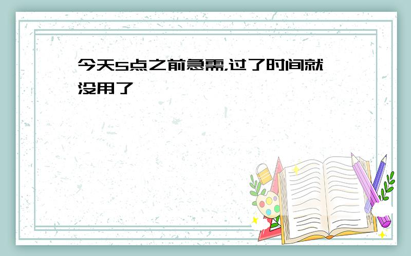 今天5点之前急需，过了时间就没用了、、、、、、、、、