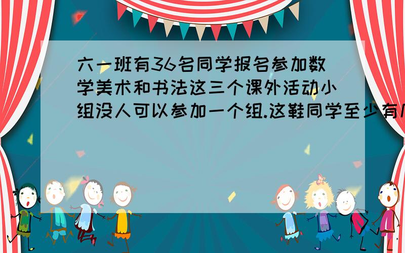 六一班有36名同学报名参加数学美术和书法这三个课外活动小组没人可以参加一个组.这鞋同学至少有几个同学参加了同一个组?