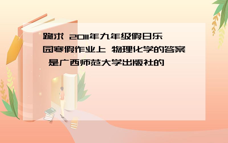 跪求 2011年九年级假日乐园寒假作业上 物理化学的答案 是广西师范大学出版社的