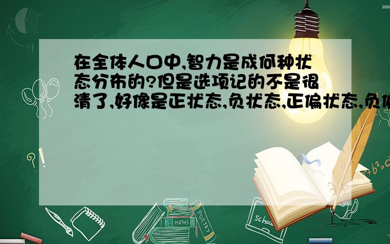 在全体人口中,智力是成何种状态分布的?但是选项记的不是很清了,好像是正状态,负状态,正偏状态,负偏状态选.