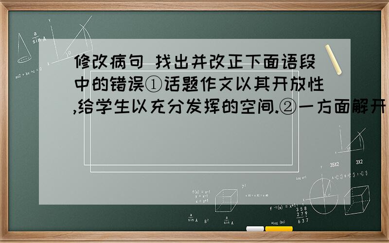 修改病句 找出并改正下面语段中的错误①话题作文以其开放性,给学生以充分发挥的空间.②一方面解开了学生的束缚,让他们真正能够施展自己的才华,放开手脚抒写优秀的佳作.③另一方面也