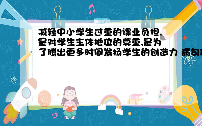 减轻中小学生过重的课业负担,是对学生主体地位的尊重,是为了腾出更多时间发扬学生的创造力 病句修改快...今晚就要!