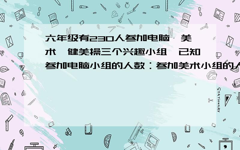 六年级有230人参加电脑,美术,健美操三个兴趣小组,已知参加电脑小组的人数：参加美术小组的人数=2：3参加电脑小组的人数：参加健美操小组的人数=3：4问参加电脑小组,美术小组,健美操小