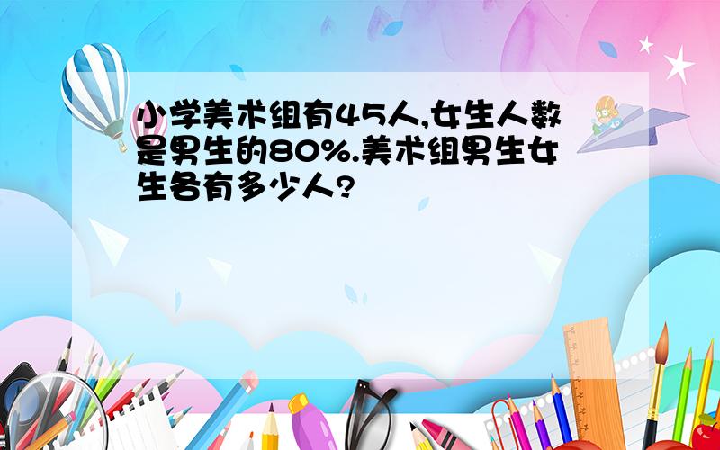 小学美术组有45人,女生人数是男生的80%.美术组男生女生各有多少人?