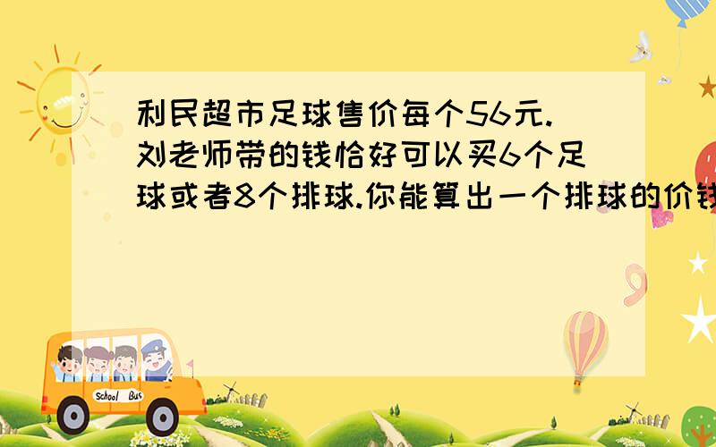 利民超市足球售价每个56元.刘老师带的钱恰好可以买6个足球或者8个排球.你能算出一个排球的价钱吗?今天内一定要给答案（2012年3月7日）急!