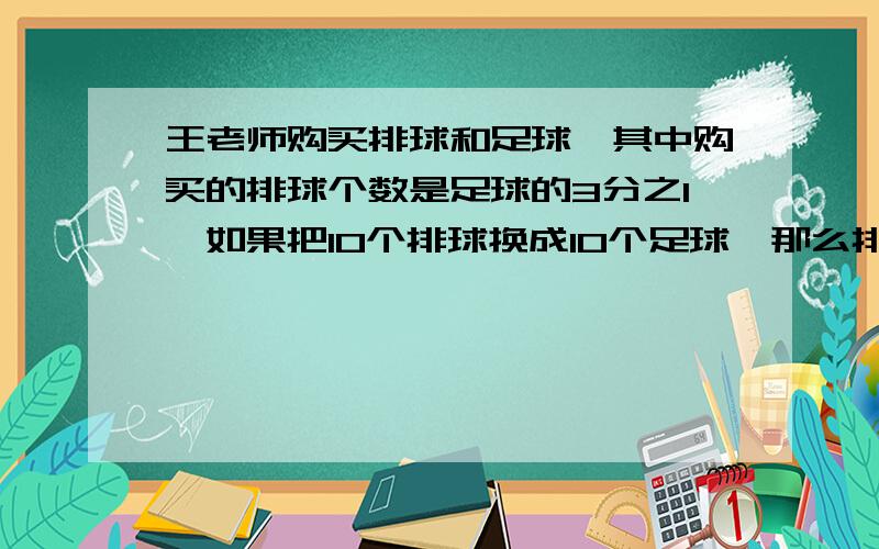 王老师购买排球和足球,其中购买的排球个数是足球的3分之1,如果把10个排球换成10个足球,那么排球的个数相当于足球的7分之1,问王老师买来的排球和足球共有多少个?方程不能用Y