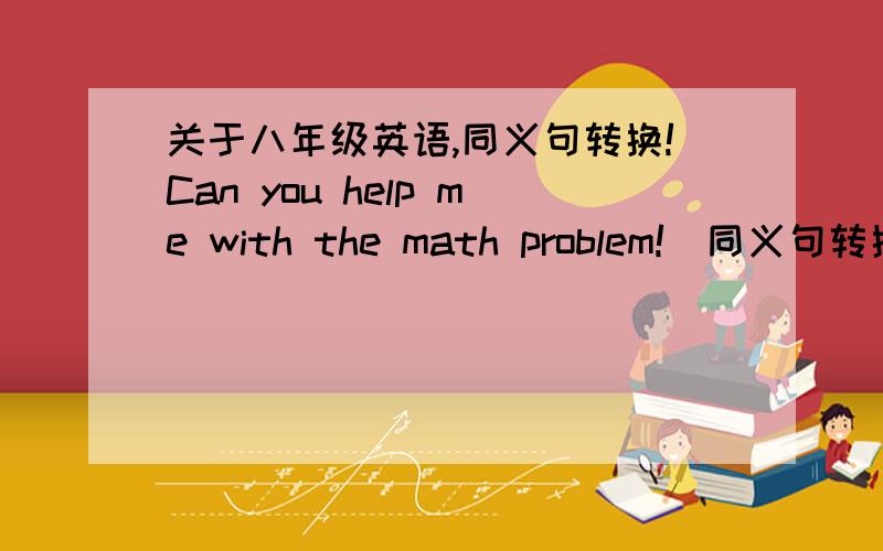 关于八年级英语,同义句转换!Can you help me with the math problem!(同义句转换）____ ____ _____ help me with the math problem!只留了三个空,想了半天也没想出三个字组成同义句子.什么 would you like to 是四个词,