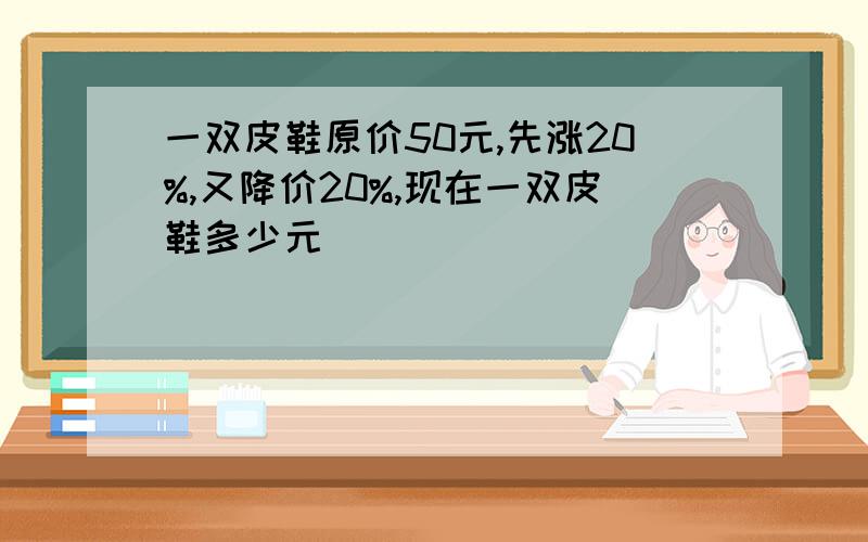 一双皮鞋原价50元,先涨20%,又降价20%,现在一双皮鞋多少元