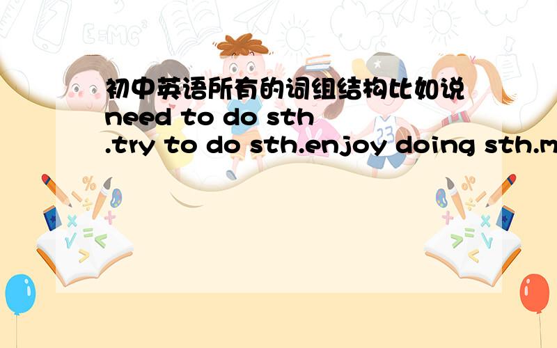 初中英语所有的词组结构比如说need to do sth.try to do sth.enjoy doing sth.make sb.do sth.多多益善!