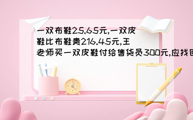 一双布鞋25.65元,一双皮鞋比布鞋贵216.45元,王老师买一双皮鞋付给售货员300元,应找回多少元钱.