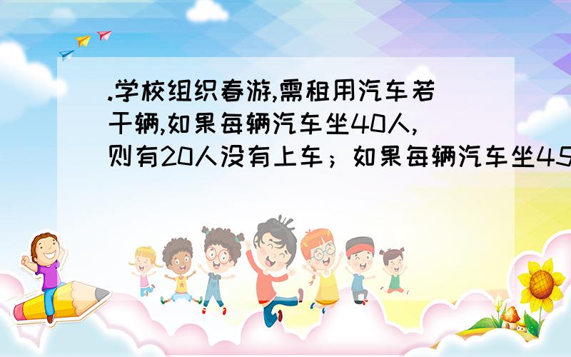 .学校组织春游,需租用汽车若干辆,如果每辆汽车坐40人,则有20人没有上车；如果每辆汽车坐45人,则可空出一辆汽车,并且有一辆车还可坐10人.问有多少辆汽车?共有多少名学生?