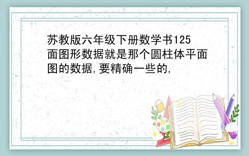 苏教版六年级下册数学书125面图形数据就是那个圆柱体平面图的数据,要精确一些的,