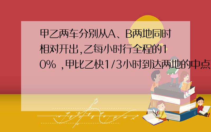 甲乙两车分别从A、B两地同时相对开出,乙每小时行全程的10% ,甲比乙快1/3小时到达两地的中点,当乙车到达中点时,甲车又继续向前行了驶了25千米到达B点,A ,B两地相距多少千米?孩子的试卷作业