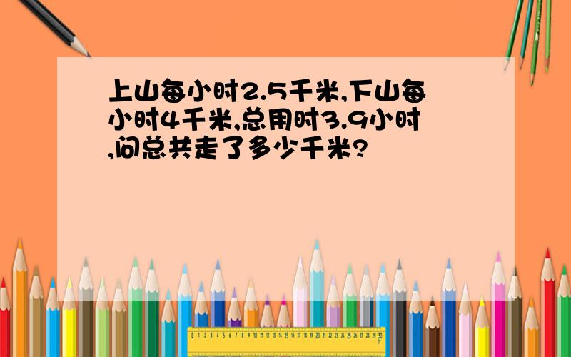 上山每小时2.5千米,下山每小时4千米,总用时3.9小时,问总共走了多少千米?