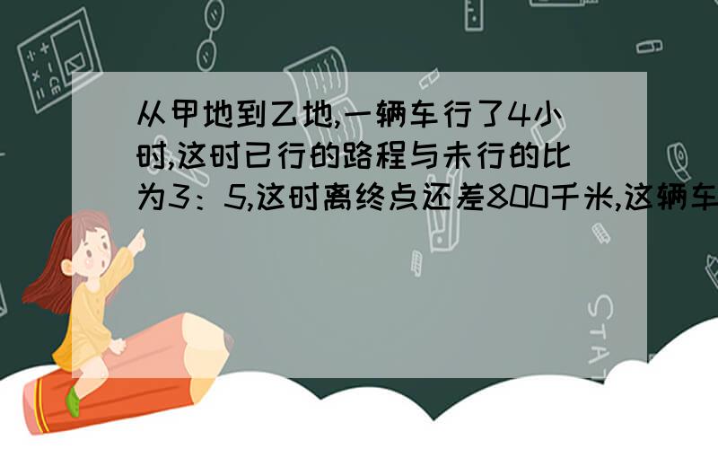 从甲地到乙地,一辆车行了4小时,这时已行的路程与未行的比为3：5,这时离终点还差800千米,这辆车的平均速度多少?要列出算式,好的话还有追加的分,