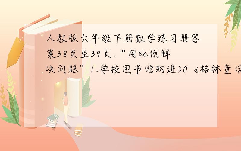 人教版六年级下册数学练习册答案38页至39页,“用比例解决问题”1.学校图书馆购进30《格林童话》,花了192元,在购进80本,还需多少钱?2.李静骑自行车从家到学校每分钟行420米,需3分钟到达,若