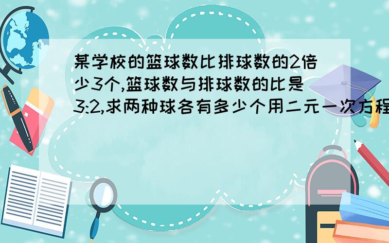 某学校的篮球数比排球数的2倍少3个,篮球数与排球数的比是3:2,求两种球各有多少个用二元一次方程组解