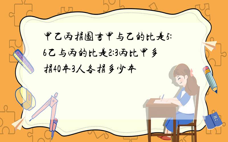 甲乙丙捐图书甲与乙的比是5:6乙与丙的比是2:3丙比甲多捐40本3人各捐多少本