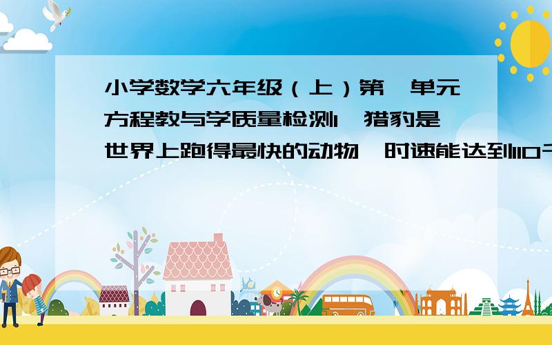 小学数学六年级（上）第一单元方程教与学质量检测1、猎豹是世界上跑得最快的动物,时速能达到110千米,比猫最快时速的2倍还多20千米.（1）请你根据这句话写出一个关系式：（2）设猫最快