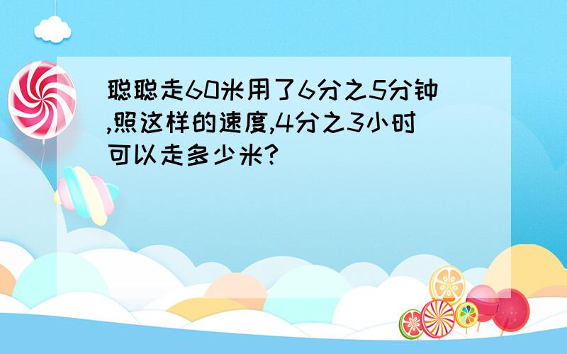 聪聪走60米用了6分之5分钟,照这样的速度,4分之3小时可以走多少米?