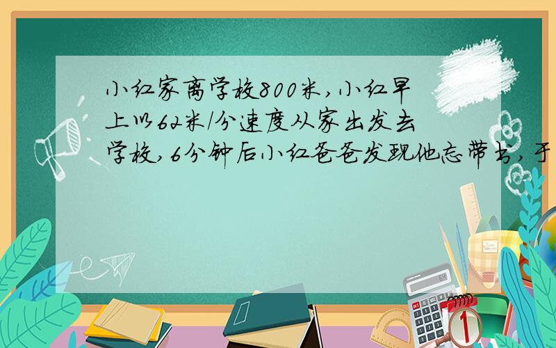 小红家离学校800米,小红早上以62米/分速度从家出发去学校,6分钟后小红爸爸发现他忘带书,于是爸爸立即骑以155米|分的速度去追小红,并且在途中追上他,爸爸追上小红用了多长时间?这时小红